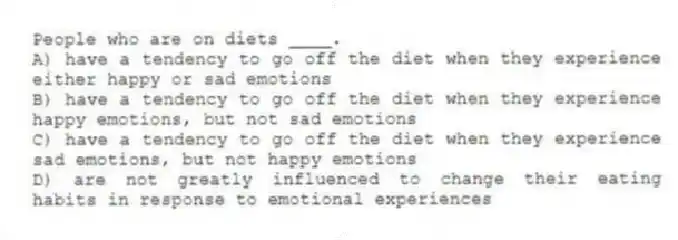 People who are on diets ____.
A) have a tendency to go off the diet when they experience either happy or sad emotions
B) have a tendency to go off the diet when they experience happy emotions, but not sad emotions
C) have a tendency to go off the diet when they experience sad emotions, but not happy emotions
D) are not greatly influenced to change their eating habits in response to emotional experiences