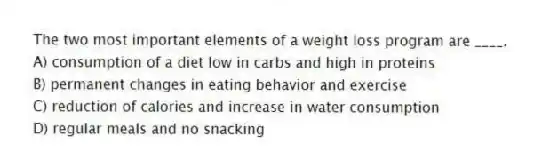 The two most important elements of a weight loss program are ____.
A) consumption of a diet low in carbs and high in proteins
B) permanent changes in eating behavior and exercise
C) reduction of calories and increase in water consumption
D) regular meals and no snacking