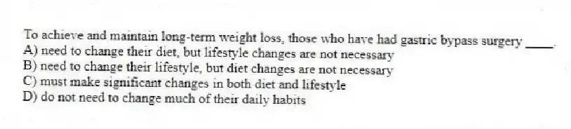 To achieve and maintain long-term weight loss, those who have had gastric bypass surgery ____.
A) need to change their diet, but lifestyle changes are not necessary
B) need to change their lifestyle, but diet changes are not necessary
C) must make significant changes in both diet and lifestyle
D) do not need to change much of their daily habits