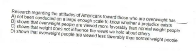 Research regarding the attitudes of Americans toward those who are overweight has ____.
A) not been conducted on a large enough scale to know whether a prejudice exists
B) shown that overweight people are viewed more favorably than normal weight people
C) shown that weight does not influence the views we hold about others
D) shown that overweight people are viewed less favorably than normal weight people