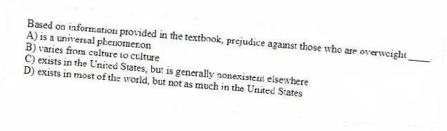 Based on information provided in the textbook, prejudice against those who are overweight ____.
A) is a universal phenomenon
B) varies from culture to culture
C) exists in the United States, but is generally nonexistent elsewhere
D) exists in most of the world, but not as much in the United States