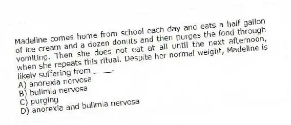 Madeline comes home from school each day and eats a half gallon of ice cream and a dozen donuts and then purges the food through vomiting. Then she does not eat at all until the next afternoon, when she repeats this ritual. Despite her normal weight, Madeline is likely suffering from ____.
A) anorexia nervosa
B) bulimia nervosa
C) purging
D) anorexia and bulimia nervosa