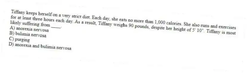 Tiffany keeps herself on a very strict diet. Each day, she eats no more than 1,000 calories. She also runs and exercises for at least three hours each day. As a result, Tiffany weighs 90 pounds, despite her height of 5' 10". Tiffany is most likely suffering from ____.
A) anorexia nervosa
B) bulimia nervosa
C) purging
D) anorexia and bulimia nervosa