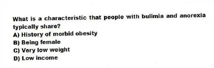 What is a characteristic that people with bulimia and anorexia typically share?
A) History of morbid obesity
B) Being female
C) Very low weight
D) Low income