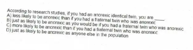 According to research studies, if you had an anorexic identical twin, you are ____.
A) less likely to be anorexic than if you had a fraternal twin who was anorexic
B) just as likely to be anorexic as you would be if you had a fraternal twin who was anorexic
C) more likely to be anorexic than if you had a fraternal twin who was anorexic
D) just as likely to be anorexic as anyone else in the population