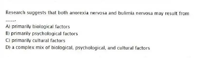 Research suggests that both anorexia nervosa and bulimia nervosa may result from ____.
A) primarily biological factors
B) primarily psychological factors
C) primarily cultural factors
D) a complex mix of biological, psychological, and cultural factors