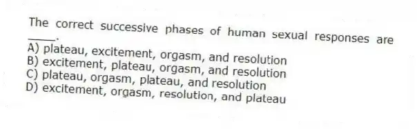 The correct successive phases of human sexual responses are ____.
A) plateau, excitement, orgasm, and resolution
B) excitement, plateau, orgasm, and resolution
C) plateau, orgasm, plateau, and resolution
D) excitement, orgasm, resolution, and plateau