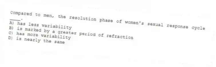 Compared to men, the resolution phase of women's sexual response cycle ____.
A) has less variability
B) is marked by a greater period of refraction
C) has more variability
D) is nearly the same