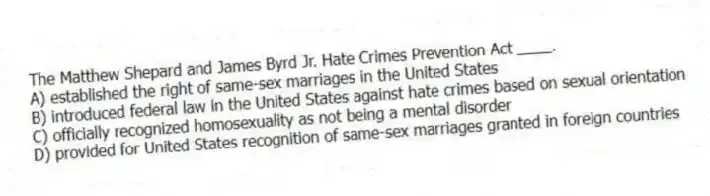 The Matthew Shepard and James Byrd Jr. Hate Crimes Prevention Act ____.
A) established the right of same-sex marriages in the United States
B) introduced federal law in the United States against hate crimes based on sexual orientation
C) officially recognized homosexuality as not being a mental disorder
D) provided for United States recognition of same-sex marriages granted in foreign countries