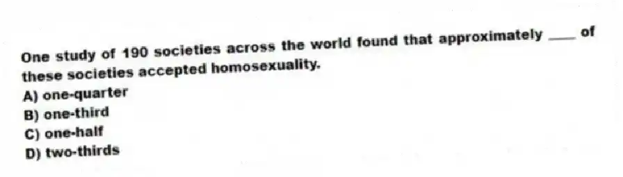 One study of 190 societies across the world found that approximately ____ of these societies accepted homosexuality.
A) one-quarter
B) one-third
C) one-half
D) two-thirds