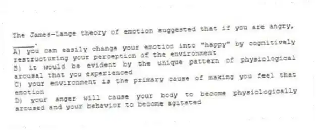 The James-Lange theory of emotion suggested that if you are angry, _____.
A) you can easily change your emotion into "happy" by cognitively restructuring your perception of the environment
B) it would be evident by the unique pattern of physiological arousal that you experienced
C) your environment is the primary cause of making you feel that emotion
D) your anger will cause your body to become physiologically aroused and your behavior to become agitated