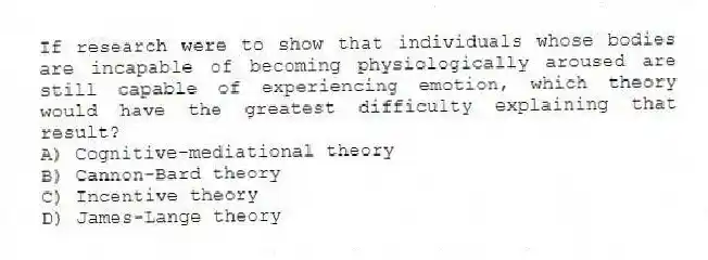 If research were to show that individuals whose bodies are incapable of becoming physiologically aroused are still capable of experiencing emotion, which theory would have the greatest difficulty explaining that result?
A) Cognitive-mediational theory
B) Cannon-Bard theory
C) Incentive theory
D) James-Lange theory