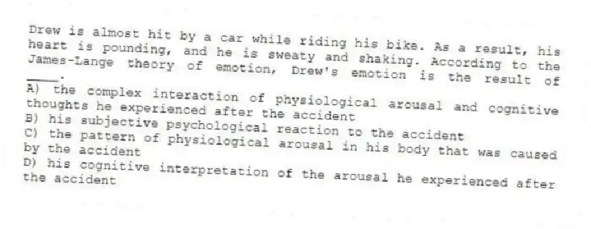Drew is almost hit by a car while riding his bike. As a result, his heart is pounding, and he is sweaty and shaking. According to the James-Lange theory of emotion, Drew's emotion is the result of ____.
A) the complex interaction of physiological arousal and cognitive thoughts he experienced after the accident
B) his subjective psychological reaction to the accident
C) the pattern of physiological arousal in his body that was caused by the accident
D) his cognitive interpretation of the arousal he experienced after the accident