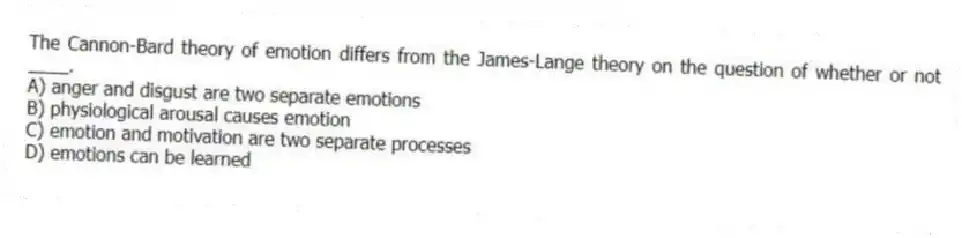 The Cannon-Bard theory of emotion differs from the James-Lange theory on the question of whether or not ____.
A) anger and disgust are two separate emotions
B) physiological arousal causes emotion
C) emotion and motivation are two separate processes
D) emotions can be learned