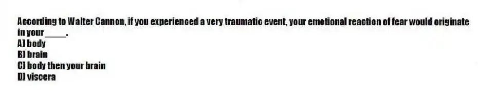 According to Walter Cannon, if you experienced a very traumatic event, your emotional reaction of fear would originate in your ____.
A) body
B) brain
C) body then your brain
D) viscera