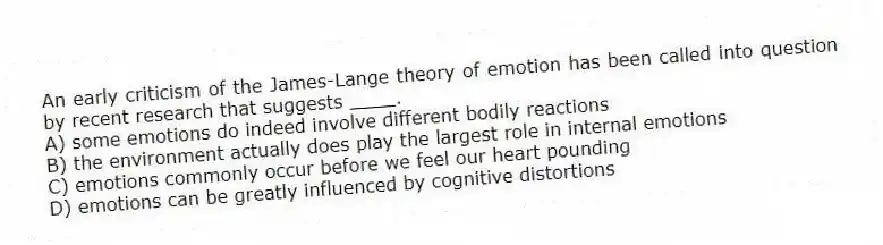 An early criticism of the James-Lange theory of emotion has been called into question by recent research that suggests ____.
A) some emotions do indeed involve different bodily reactions
B) the environment actually does play the largest role in internal emotions
C) emotions commonly occur before we feel our heart pounding
D) emotions can be greatly influenced by cognitive distortions