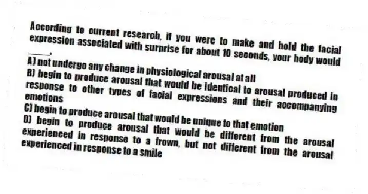 According to current research, if you were to make and hold the facial expression associated with surprise for about 10 seconds, your body would ____.
A) not undergo any change in physiological arousal at all
B) begin to produce arousal that would be identical to arousal produced in response to other types of facial expressions and their accompanying emotions
C) begin to produce arousal that would be unique to that emotion
D) begin to produce arousal that would be different from the arousal experienced in response to a frown, but not different from the arousal experienced in response to a smile