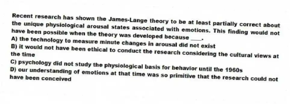 Recent research has shown the James-Lange theory to be at least partially correct about the unique physiological arousal states associated with emotions. This finding would not have been possible when the theory was developed because ____.
A) the technology to measure minute changes in arousal did not exist
B) it would not have been ethical to conduct the research considering the cultural views at the time
C) psychology did not study the physiological basis for behavior until the 1960s
D) our understanding of emotions at that time was so primitive that the research could not have been conceived