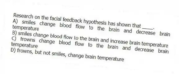 Research on the facial feedback hypothesis has shown that ____.
A) smiles change blood flow to the brain and decrease brain temperature
B) smiles change blood flow to the brain and increase brain temperature
C) frowns change blood flow to the brain and decrease brain temperature
D) frowns, but not smiles, change brain temperature