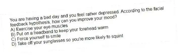You are having a bad day and you feel rather depressed. According to the facial feedback hypothesis, how can you improve your mood?
A) Exercise your eye muscles
B) Put on a headband to keep your forehead warm
C) Force yourself to smile
D) Take off your sunglasses so you're more likely to squint