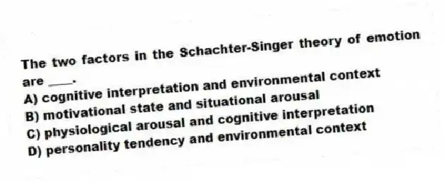 The two factors in the Schachter-Singer theory of emotion are ____.
A) cognitive interpretation and environmental context
B) motivational state and situational arousal
C) physiological arousal and cognitive interpretation
D) personality tendency and environmental context