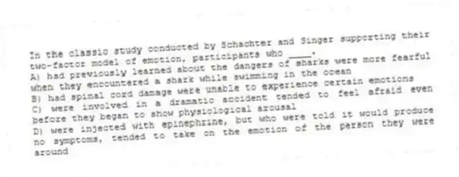 In the classic study conducted by Schachter and Singer supporting their two-factor model of emotion, participants who ____.
A) had previously learned about the dangers of sharks were more fearful when they encountered a shark while swimming in the ocean
B) had spinal cord damage were unable to experience certain emotions
C) were involved in a dramatic accident tended to feel afraid even before they began to show physiological arousal
D) were injected with epinephrine, but who were told it would produce no symptoms, tended to take on the emotion of the person they were around