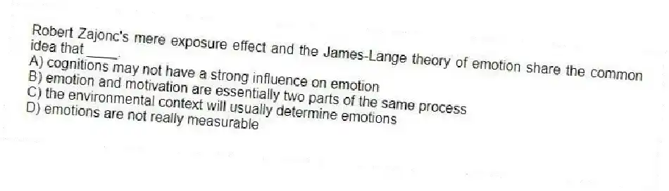 Robert Zajonc's mere exposure effect and the James-Lange theory of emotion share the common idea that ____.
A) cognitions may not have a strong influence on emotion
B) emotion and motivation are essentially two parts of the same process
C) the environmental context will usually determine emotions
D) emotions are not really measurable