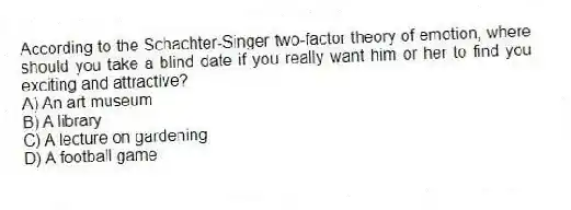 According to the Schachter-Singer two-factor theory of emotion, where should you take a blind date if you really want him or her to find you exciting and attractive?
A) An art museum
B) A library
C) A lecture on gardening
D) A football game