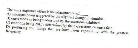 The mere exposure effect is the phenomenon of ____.
A) emotions being triggered by the slightest change in stimulus
B) one's motives being understood by the emotions exhibited
C) emotions being easily determined by the expressions on one's face
D) preferring the things that we have been exposed to with the greatest frequency