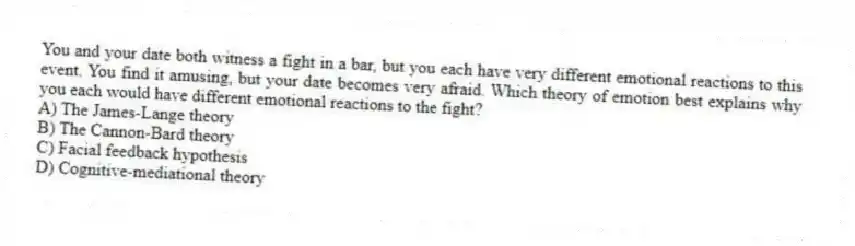 You and your date both witness a fight in a bar, but you each have very different emotional reactions to this event. You find it amusing, but your date becomes very afraid. Which theory of emotion best explains why you each would have different emotional reactions to the fight?
A) The James-Lange theory
B) The Cannon-Bard theory
C) Facial feedback hypothesis
D) Cognitive-mediational theory