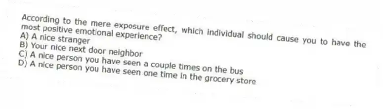 According to the mere exposure effect, which individual should cause you to have the most positive emotional experience?
A) A nice stranger
B) Your nice next door neighbor
C) A nice person you have seen a couple times on the bus
D) A nice person you have seen one time in the grocery store