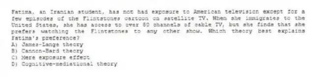 Fatima, an Iranian student, has not had exposure to American television except for a few episodes of the Flintstones cartoon on satellite TV. When she immigrates to the United States, she has access to over 50 channels of cable TV, but she finds that she prefers watching the Flintstones to any other show. Which theory best explains Fatima's preference?
A) James-Lange theory
B) Cannon-Bard theory
C) Mere exposure effect
D) Cognitive-mediational theory
