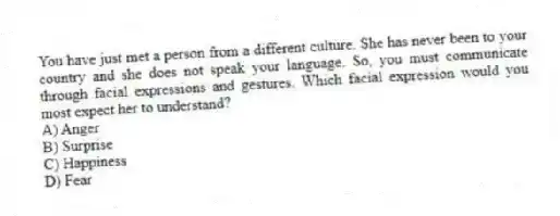 You have just met a person from a different culture. She has never been to your country and she does not speak your language. So, you must communicate through facial expressions and gestures. Which facial expression would you most expect her to understand?
A) Anger
B) Surprise
C) Happiness
D) Fear