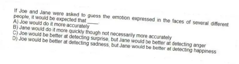 If Joe and Jane were asked to guess the emotion expressed in the faces of several different people, it would be expected that ____.
A) Joe would do it more accurately
B) Jane would do it more quickly though not necessarily more accurately
C) Joe would be better at detecting surprise, but Jane would be better at detecting anger
D) Joe would be better at detecting sadness, but Jane would be better at detecting happiness