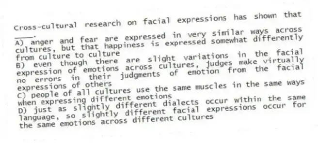 Cross-cultural research on facial expressions has shown that ____.
A) anger and fear are expressed in very similar ways across cultures, but that happiness is expressed somewhat differently from culture to culture
B) even though there are slight variations in the facial expression of emotions across cultures, judges make virtually no errors in their judgments of emotion from the facial expressions of others
C) people of all cultures use the same muscles in the same ways when expressing different emotions
D) just as slightly different dialects occur within the same language, so slightly different facial expressions occur for the same emotions across different cultures