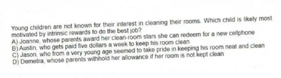 Young children are not known for their interest in cleaning their rooms. Which child is likely most motivated by intrinsic rewards to do the best job?
A) Joanne, whose parents award her clean-room stars she can redeem for a new cellphone
B) Austin, who gets paid five dollars a week to keep his room clean
C) Jason, who from a very young age seemed to take pride in keeping his room neat and clean
D) Demetra, whose parents withhold her allowance if her room is not kept clean