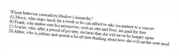 Whose behavior contradicts Maslow's hierarchy?
A) Merrit, who skips lunch for a week so he can afford to take his partner to a concert
B) Frank, who makes sure his necessities, such as rent and food, are paid for first
C) Scarlet, who, after a period of poverty, declares that she will never be hungry again
D) Abbie, who is jobless and spends a lot of time thinking about how she will eat her next meal