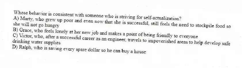 Whose behavior is consistent with someone who is striving for self-actualization?
A) Marty, who grew up poor and even now that she is successful, still feels the need to stockpile food so she will not go hungry
B) Grace, who feels lonely at her new job and makes a point of being friendly to everyone
C) Victor, who, after a successful career as an engineer, travels to impoverished areas to help develop safe drinking water supplies
D) Ralph, who is saving every spare dollar so he can buy a house