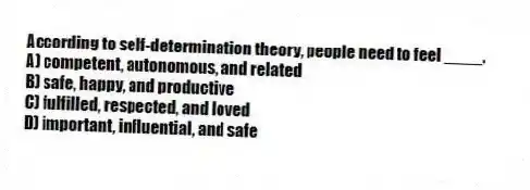 According to self-determination theory, people need to feel ____.
A) competent, autonomous, and related
B) safe, happy, and productive
C) fulfilled, respected, and loved
D) important, influential, and safe