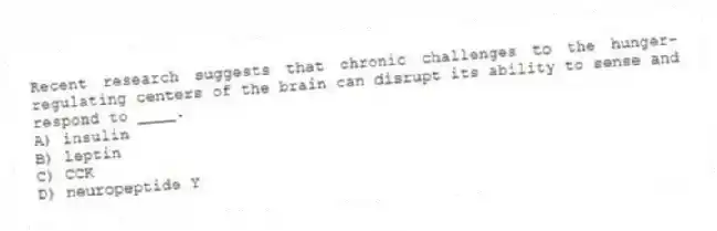 Recent research suggests that chronic challenges to the hunger-regulating centers of the brain can disrupt its ability to sense and respond to ____.
A) insulin
B) leptin
C) CCK
D) neuropeptide Y