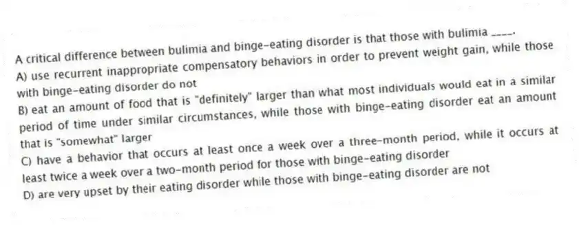 A critical difference between bulimia and binge-eating disorder is that those with bulimia ____.
A) use recurrent inappropriate compensatory behaviors in order to prevent weight gain, while those with binge-eating disorder do not
B) eat an amount of food that is "definitely" larger than what most individuals would eat in a similar period of time under similar circumstances, while those with binge-eating disorder eat an amount that is "somewhat" larger
C) have a behavior that occurs at least once a week over a three-month period, while it occurs at least twice a week over a two-month period for those with binge-eating disorder
D) are very upset by their eating disorder while those with binge-eating disorder are not