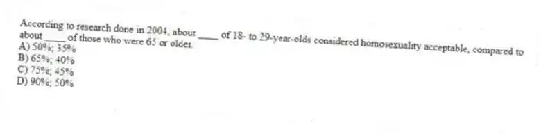 According to research done in 2004, about ____ of 18- to 29-year-olds considered homosexuality acceptable, compared to about ____ of those who were 65 or older.
A) 50%; 35%
B) 65%; 40%
C) 75%; 45%
D) 90%; 50%
