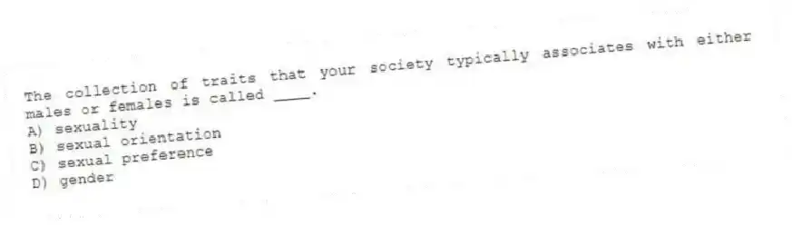 The collection of traits that your society typically associates with either males or females is called ____.
A) sexuality
B) sexual orientation
C) sexual preference
D) gender
