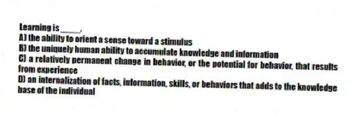 Learning is ____.
A) the ability to orient a sense toward a stimulus
B) the uniquely human ability to accumulate knowledge and information
C) a relatively permanent change in behavior, or the potential for behavior, that results from experience
D) an internalization of facts, information, skills, or behaviors that adds to the knowledge base of the individual