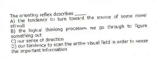 The orienting reflex describes ____.
A) the tendency to turn toward the source of some novel stimuli
B) the logical thinking processes we go through to figure something out
C) our sense of direction
D) our tendency to scan the entire visual field in order to sense the important information