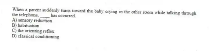 When a parent suddenly turns toward the baby crying in the other room while talking through the telephone, ____ has occurred.
A) sensory reduction
B) habituation
C) the orienting reflex
D) classical conditioning