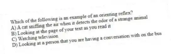 Which of the following is an example of an orienting reflex?
A) A cat sniffing the air when it detects the odor of a strange animal
B) Looking at the page of your text as you read it
C) Watching television
D) Looking at a person that you are having a conversation with on the bus