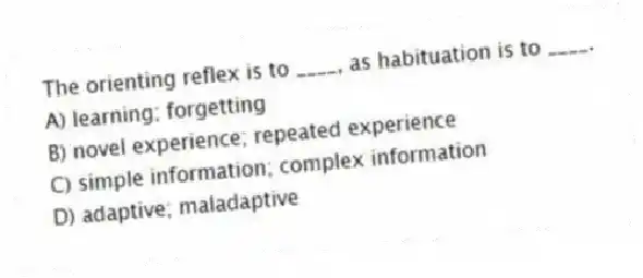 The orienting reflex is to ____, as habituation is to ____.
A) learning; forgetting
B) novel experience; repeated experience
C) simple information; complex information
D) adaptive; maladaptive
