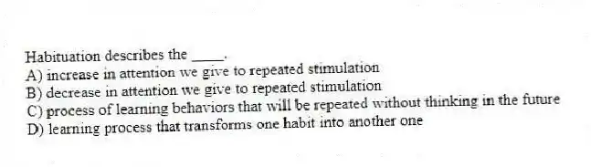 Habituation describes the ____.
A) increase in attention we give to repeated stimulation
B) decrease in attention we give to repeated stimulation
C) process of learning behaviors that will be repeated without thinking in the future
D) learning process that transforms one habit into another one