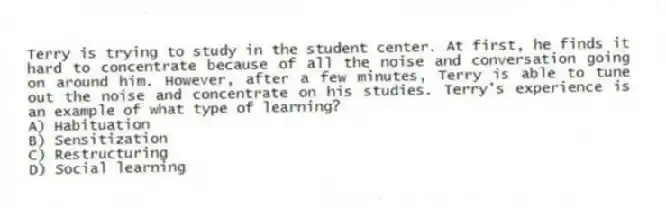 Terry is trying to study in the student center. At first, he finds it hard to concentrate because of all the noise and conversation going on around him. However, after a few minutes, Terry is able to tune out the noise and concentrate on his studies. Terry's experience is an example of what type of learning?
A) Habituation
B) Sensitization
C) Restructuring
D) Social learning